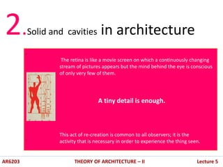 .
.
AR6203 THEORY OF ARCHITECTURE – II Lecture 5
2.Solid and cavities in architecture
The retina is like a movie screen on which a continuously changing
stream of pictures appears but the mind behind the eye is conscious
of only very few of them.
A tiny detail is enough.
This act of re-creation is common to all observers; it is the
activity that is necessary in order to experience the thing seen.
 