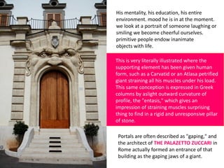 His mentality, his education, his entire
environment. mood he is in at the moment.
we look at a portrait of someone laughing or
smiling we become cheerful ourselves.
primitive people endow inanimate
objects with life.
This is very literally illustrated where the
supporting element has been given human
form, such as a Carvatid or an Atlasa petrified
giant straining all his muscles under his load.
This same conception is expressed in Greek
columns by aslight outward curvature of
profile, the "entasis," which gives an
impression of straining muscles surprising
thing to find in a rigid and unresponsive pillar
of stone.
Portals are often described as "gaping," and
the architect of THE PALAZETTO ZUCCARI in
Rome actually formed an entrance of that
building as the gaping jaws of a giant.
 