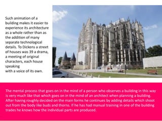 Such animation of a
building makes it easier to
experience its architecture
as a whole rather than as
the addition of many
separate technological
details. To Dickens a street
of houses was 39 a drama,
a meeting of original
characters, each house
speaking
with a voice of its own.
The mental process that goes on in the mind of a person who observes a building in this way
is very much like that which goes on in the mind of an architect when planning a building.
After having roughly decided on the main forms he continues by adding details which shoot
out from the body like buds and thorns. If he has had manual training in one of the building
trades he knows how the individual parts are produced.
 