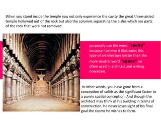 When you stand inside the temple you not only experience the cavity the great three-aisled
temple hollowed out of the rock but also the columns separating the aisles which are parts
of the rock that were not removed.
purposely use the word "cavity"
because I believe it illustrates this
type of architecture better than the
more neutral word "space" so
often used in architectural writing
nowadays.
In other words, you have gone from a
conception of solids as the significant factor to
a purely spatial conception. And though the
architect may think of his building in terms of
construction, he never loses sight of his final
goal the rooms he wishes to form.
 