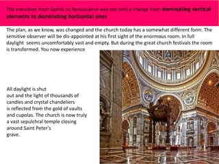 The transition from Gothic to Renaissance was not only a change from dominating vertical
elements to dominating horizontal ones
The plan, as we know, was changed and the church today has a somewhat different form. The
sensitive observer will be dis-appointed at his first sight of the enormous room. In full
daylight seems uncomfortably vast and empty. But during the great church festivals the room
is transformed. You now experience
All daylight is shut
out and the light of thousands of
candles and crystal chandeliers
is reflected from the gold of vaults
and cupolas. The church is now truly
a vast sepulchral temple closing
around Saint Peter's
grave.
 