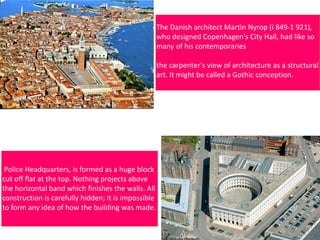 The Danish architect Martin Nyrop (i 849-1 921),
who designed Copenhagen's City Hall, had like so
many of his contemporaries
the carpenter's view of architecture as a structural
art. It might be called a Gothic conception.
Police Headquarters, is formed as a huge block
cut off flat at the top. Nothing projects above
the horizontal band which finishes the walls. All
construction is carefully hidden; it is impossible
to form any idea of how the building was made.
 