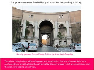 The gateway was never finished but you do not feel that anything is lacking.
The whole thing is done with such power and imagination that the observer feels he is
confronted by a great building though in reality it is only a large relief, an embellishment of
the wall surrounding an archway.
the city gateway Porta di Santo Spirito, by Antonio da Sangallo.
 