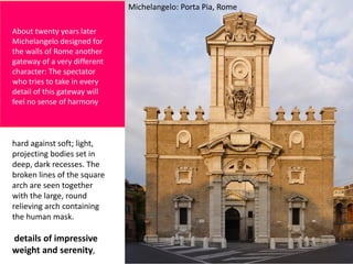 About twenty years later
Michelangelo designed for
the walls of Rome another
gateway of a very different
character: The spectator
who tries to take in every
detail of this gateway will
feel no sense of harmony
hard against soft; light,
projecting bodies set in
deep, dark recesses. The
broken lines of the square
arch are seen together
with the large, round
relieving arch containing
the human mask.
details of impressive
weight and serenity,
Michelangelo: Porta Pia, Rome
 