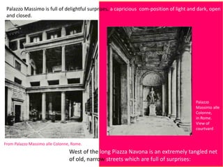 Palazzo Massimo is full of delightful surprises, a capricious com-position of light and dark, open
and closed.
From Palazzo Massimo alle Colonne, Rome.
West of the long Piazza Navona is an extremely tangled net
of old, narrow streets which are full of surprises:
Palazzo
Massimo alle
Colonne,
in Rome.
View of
courtvard
 