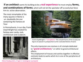 if an architect wants his building to be a real experience he must employ forms,
and combinations of forms, which will not let the spectator off so easily but force
him to active observation.
The most remarkable of the
many squares in Rome is
un- doubtedly the one
containing the Fontana di
Trevi
In Pennsylvania, in our day, Frank
Lloyd Wright has created his
fantasy over cavity, rock,
architecture and sculpture.
Police Headquarters, ("open in rectangular courtyard)
The only impression one receives is of a temple dedicated
to "grand architecture," or rather to grand architectural
effects.
The employment of masses and cavities together in effective
contrasts leads to works which lie in one of the peripheries of
architecture,
Frank LloydWright's " FallingWater."The smooth forms of the Sculptured
figure are placed in juxtaposition to the rusticated blocks of stone
 