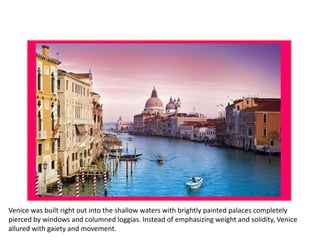Venice was built right out into the shallow waters with brightly painted palaces completely
pierced by windows and columned loggias. Instead of emphasizing weight and solidity, Venice
allured with gaiety and movement.
 