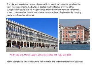 At the corners are twisted columns and they too and different from other columns.
The city was a veritable treasure house with its wealth of colourful merchandise
from three continents. And when it decked itself in festive array no other
European city could rival its magnificence. From the Orient Venice had learned
how to transform her houses and create an atmosphere of splendour by hanging
costly rugs from her windows.
North side of S. Mark's Square, Venice,decorated Kith rugs. May 1956
 