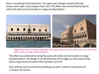 there is no feeling of top-heaviness. The upper part, though actually solid and
heavy, seems light, more buoyant than inert. This effect was achieved by facing the
walls with white and red marble in a large checked pattern
Even without such ornament the buildings are extra- ordinary monuments of
a unique city culture.
This effect was achieved by facing the walls with white and red marble in a large
checked pattern. The design is cut off arbitrarily at the edges as if the whole thing
were a huge piece of material that had been cut to fit
Doge Palace, Venice. The large, heavy upper part appears light because it is faced ivith rose-colored and
white marble in a large, checkered pattern
 