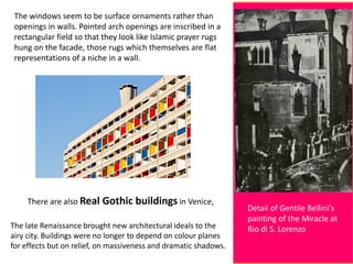 Detail of Gentile Bellini's
painting of the Miracle at
Rio di S. Lorenzo
The windows seem to be surface ornaments rather than
openings in walls. Pointed arch openings are inscribed in a
rectangular field so that they look like Islamic prayer rugs
hung on the facade, those rugs which themselves are flat
representations of a niche in a wall.
There are also Real Gothic buildings in Venice,
The late Renaissance brought new architectural ideals to the
airy city. Buildings were no longer to depend on colour planes
for effects but on relief, on massiveness and dramatic shadows.
 