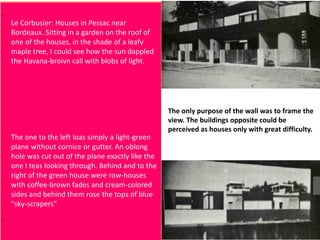 Le Corbusier: Houses in Pessac near
Bordeaux. Sitting in a garden on the roof of
one of the houses, in the shade of a leafy
maple tree, I could see how the sun dappled
the Havana-broivn call with blobs of light.
The one to the left loas simply a light-green
plane without cornice or gutter. An oblong
hole was cut out of the plane exactly like the
one I teas looking through. Behind and to the
right of the green house were row-houses
with coffee-brown fades and cream-colored
sides and behind them rose the tops of blue
"sky-scrapers"
The only purpose of the wall was to frame the
view. The buildings opposite could be
perceived as houses only with great difficulty.
 