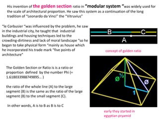 His invention of the golden section ratio in “modular system “was widely used for
the scale of architectural proportion. He saw this system as a continuation of the long
tradition of “Leonardo da Vinci” the “Vitruvius”
“le Corbusier “was influenced by the problem, he saw
in the industrial city, he taught that industrial
buildings and housing techniques led to the
crowding-dirtiness and lack of moral landscape “so he
began to take physical form “mainly as house which
he incorporated his trade mark “five points of
architecture”
concept of golden ratio
The Golden Section or Ratio is is a ratio or
proportion defined by the number Phi (=
1.618033988749895… )
the ratio of the whole line (A) to the large
segment (B) is the same as the ratio of the large
segment (B) to the small segment (C).
In other words, A is to B as B is to C
early they started in
egyptian pryamid
 