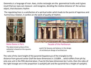 Geometry is a language of man .Axes, circles rectangle are the geometrical truths and it gives
result that our eyes can measure and recognize, deciding the relative distance of the various
object, that discovers rhythm
The regulating lines is a satisfaction of a spiritual order which leads to the purist of ingenious and
harmonious relation, it confers on the work of quality of rhythm.
The determined surface of the
cathedral is based on the squares
and circle.
Notre Dame in Paris Facade of the Parthenon
used it for beauty and balance in the design
of architecture design of architecture
The ratio of the slant height of the pyramid (hypotenuse of the triangle) to the
distance from ground center (half the base dimension) is 1.61804 ... which differs from phi by
only one unit in the fifth decimal place. If we let the base dimension be 2 units, then the sides of
the right triangle are in the proportion 1:sqrt(phi):phi and the pyramid has a height of sqrt(phi).
 