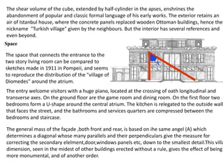 The shear volume of the cube, extended by half-cylinder in the apses, enshrines the
abandonment of popular and classic formal language of his early works. The exterior retains an
air of Istanbul house, where the concrete panels replaced wooden Ottoman buildings, hence the
nickname "Turkish village" given by the neighbours. But the interior has several references and
even beyond.
The space that connects the entrance to the
two story living room can be compared to
sketches made in 1911 in Pompeii, and seems
to reproduce the distribution of the "village of
Diomedes" around the atrium.
The entry welcome visitors with a huge piano, located at the crossing of oath longitudinal and
transverse axes. On the ground floor are the game room and dining room. On the first floor two
bedrooms form a U-shape around the central atrium. The kitchen is relegated to the outside wall
that faces the street, and the bathrooms and services quarters are compressed between the
bedrooms and staircase.
The general mass of the façade ,both front and rear, is based on ihe same angel (A) which
determines a diagonal whose many parallels and their perpendiculars give the measure for
correcting the secondary elelment,door,windows panels etc, down to the smallest detail.This villa
dimension, seen in the midest of other buildings erected without a rule, gives the effect of being
more monumental, and of another order.
 