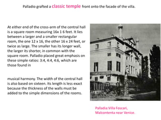 Palladio grafted a classic temple front onto the facade of the villa.
Palladia:Villa Foscari,
Malcontenta near Venice.
At either end of the cross-arm of the central hall
is a square room measuring 16x 1 6 feet. It lies
between a larger and a smaller rectangular
room, the one 12 x 16, the other 16 x 24 feet, or
twice as large. The smaller has its longer wall,
the larger its shorter, in common with the
square room. Palladio placed great emphasis on
these simple ratios: 3:4, 4:4, 4:6, which are
those found in
musical harmony. The width of the central hall
is also based on sixteen. Its length is less exact
because the thickness of the walls must be
added to the simple dimensions of the rooms.
 