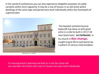 In the world of architecture you can also experience delightful examples of subtle
variation within strict regularity. It may be a row of houses in an old street where
dwellings of the same type and period were built individually within the framework of
a general plan
Detail of Quirinal Palace, Rome
The Swedish architect Gunnar
Asplundh has done so with great
artist in a villa he built in 19 17-18
near Stock-holm. Le Corbusier, in
his church in Ron champs,
sought to give life to wall planes by
a pattern of various-sized windows
If a housing block is planned and built as a unit the street will
not resemble old streets with rows of houses that were built individually.
 