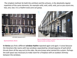 The simplest method, for both the architect and the artisans, is the absolutely regular
repetition of the same elements, for example solid, void, solid, void, just as you count one,
two, one, two. It is a rhythm every one can grasp.
Quirinal Street, Rome
In Venice you find a different window rhythm repeated again and again. It arose because
the Venetians like rooms with two windows separated by a broad expanse of wall which
thrusts them all the way out to the sides. No one knows what started this custom. Perhaps
the wall space was necessary to make room for a fireplace with an outdoor chimney
between the windows.
Ron-k in Bedford Square, London, from end of the iHth century
Typical London window rhythm
 