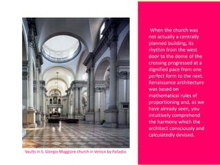 Vaults in S. Giorgio Maggiore church in Venice by Palladio
When the church was
not actually a centrally
planned building, its
rhythm from the west
door to the dome of the
crossing progressed at a
dignified pace from one
perfect form to the next.
Renaissance architecture
was based on
mathematical rules of
proportioning and, as we
have already seen, you
intuitively comprehend
the harmony which the
architect consciously and
calculatedly devised.
 
