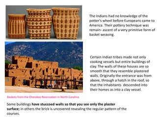 Baskets from the Cherokee Reservation in North Carolina
The Indians had no knowledge of the
potter's wheel before Europeans came to
America. Their pottery technique was
remain- ascent of a very primitive form of
basket weaving.
Certain Indian tribes made not only
cooking vessels but entire buildings of
clay. The walls of these houses are so
smooth that they resemble plastered
walls. Originally the entrance was from
above, through a hatch in the roof, so
that the inhabitants descended into
their homes as into a clay vessel.
Some buildings have stuccoed walls so that you see only the plaster
surface; in others the brick is uncovered revealing the regular pattern of the
courses.
 