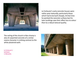 Le Corbusier's early concrete houses were
rather poor texturally, particularly those
which had to be built cheaply. At that time
he painted the concrete surfaces but his
later buildings owe their effect less to colour
than to a robust textural quality.
The ceiling of the church in Ron champ is
also of unpainted concrete of a similar
coarse character in striking contrast to the
white plastered walls
Le Corbusier's
tall block
in Marseille.
 