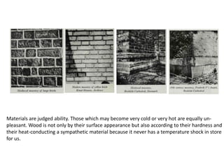 Materials are judged ability. Those which may become very cold or very hot are equally un-
pleasant. Wood is not only by their surface appearance but also according to their hardness and
their heat-conducting a sympathetic material because it never has a temperature shock in store
for us.
 