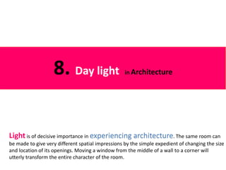 Light is of decisive importance in experiencing architecture. The same room can
be made to give very different spatial impressions by the simple expedient of changing the size
and location of its openings. Moving a window from the middle of a wall to a corner will
utterly transform the entire character of the room.
8. Day light in Architecture
 
