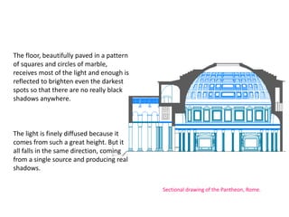 The floor, beautifully paved in a pattern
of squares and circles of marble,
receives most of the light and enough is
reflected to brighten even the darkest
spots so that there are no really black
shadows anywhere.
The light is finely diffused because it
comes from such a great height. But it
all falls in the same direction, coming
from a single source and producing real
shadows.
Sectional drawing of the Pantheon, Rome.
 
