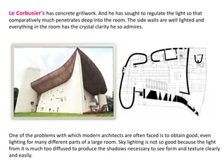 Le Corbusier's has concrete grillwork. And he has sought to regulate the light so that
comparatively much penetrates deep into the room. The side walls are well lighted and
everything in the room has the crystal clarity he so admires.
One of the problems with which modern architects are often faced is to obtain good, even
lighting for many different parts of a large room. Sky lighting is not so good because the light
from it is much too diffused to produce the shadows necessary to see form and texture clearly
and easily.
 