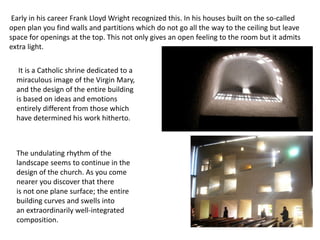 Early in his career Frank Lloyd Wright recognized this. In his houses built on the so-called
open plan you find walls and partitions which do not go all the way to the ceiling but leave
space for openings at the top. This not only gives an open feeling to the room but it admits
extra light.
It is a Catholic shrine dedicated to a
miraculous image of the Virgin Mary,
and the design of the entire building
is based on ideas and emotions
entirely different from those which
have determined his work hitherto.
The undulating rhythm of the
landscape seems to continue in the
design of the church. As you come
nearer you discover that there
is not one plane surface; the entire
building curves and swells into
an extraordinarily well-integrated
composition.
 