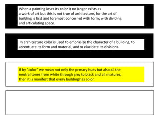 When a painting loses its color it no longer exists as
a work of art but this is not true of architecture, for the art of
building is first and foremost concerned with form; with dividing
and articulating space.
In architecture color is used to emphasize the character of a building, to
accentuate its form and material, and to elucidate its divisions.
If by "color" we mean not only the primary hues but also all the
neutral tones from white through grey to black and all mixtures,
then it is manifest that every building has color.
 