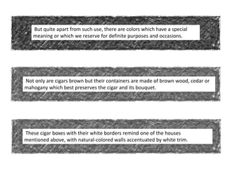 But quite apart from such use, there are colors which have a special
meaning or which we reserve for definite purposes and occasions.
Not only are cigars brown but their containers are made of brown wood, cedar or
mahogany which best preserves the cigar and its bouquet.
These cigar boxes with their white borders remind one of the houses
mentioned above, with natural-colored walls accentuated by white trim.
 