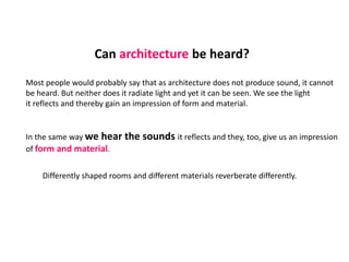 Can architecture be heard?
Most people would probably say that as architecture does not produce sound, it cannot
be heard. But neither does it radiate light and yet it can be seen. We see the light
it reflects and thereby gain an impression of form and material.
In the same way we hear the sounds it reflects and they, too, give us an impression
of form and material.
Differently shaped rooms and different materials reverberate differently.
 