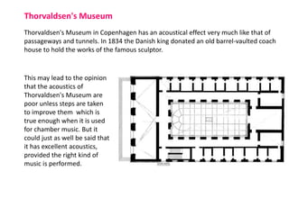 Thorvaldsen's Museum in Copenhagen has an acoustical effect very much like that of
passageways and tunnels. In 1834 the Danish king donated an old barrel-vaulted coach
house to hold the works of the famous sculptor.
Thorvaldsen's Museum
This may lead to the opinion
that the acoustics of
Thorvaldsen's Museum are
poor unless steps are taken
to improve them which is
true enough when it is used
for chamber music. But it
could just as well be said that
it has excellent acoustics,
provided the right kind of
music is performed.
 