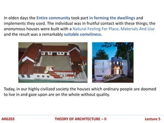 In olden days the Entire community took part in forming the dwellings and
implements they used. The individual was in fruitful contact with these things; the
anonymous houses were built with a Natural Feeling For Place, Materials And Use
and the result was a remarkably suitable comeliness.
Today, in our highly civilized society the houses which ordinary people are doomed
to live in and gaze upon are on the whole without quality.
AR6203 THEORY OF ARCHITECTURE – II Lecture 5
 