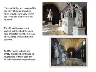 The chants that were created for
the Early Christian church in
Rome would sound very well in
the stone hall of Thorvaldsen's
Museum.
The old basilicas were not
vaulted but they had the same
hard character with their mosaic
floors, naked walls and marble
columns.
And they were so huge and
empty that sound continued to
reverberate in them back and
forth between the massive walls
 