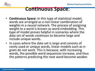 Continuous Space:
• Continuous Space: In this type of statistical model,
words are arranged as a non-linear combination of
weights in a neural network. The process of assigning
weight to a word is known as word embedding. This
type of model proves helpful in scenarios where the
data set of words continues to become large and
include unique words.
• In cases where the data set is large and consists of
rarely used or unique words, linear models such as n-
gram do not work. This is because, with increasing
words, the possible word sequences increase, and thus
the patterns predicting the next word become weaker.
 