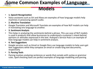Some Common Examples of Language
Models
• 1. Speech Recognization
• Voice assistants such as Siri and Alexa are examples of how language models help
machines in processing speech audio.
• 2. Machine Translation
• Google Translator and Microsoft Translate are examples of how NLP models can help
in translating one language to another.
• 3. Sentiment Analysis
• This helps in analyzing the sentiments behind a phrase. This use case of NLP models
is used in products that allow businesses to understand a customer’s intent behind
opinions or attitudes expressed in the text. Hubspot’s Service Hub is an example of
how language models can help in sentiment analysis.
• 4. Text Suggestions
• Google services such as Gmail or Google Docs use language models to help users get
text suggestions while they compose an email or create long text documents,
respectively.
• 5. Parsing Tools
• Parsing involves analyzing sentences or words that comply with syntax or grammar
rules. Spell checking tools are perfect examples of language modelling and parsing.
 
