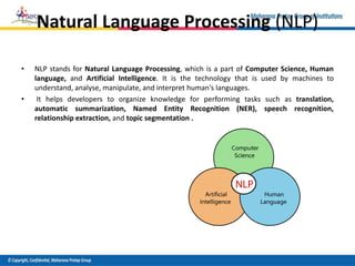 Natural Language Processing (NLP)
• NLP stands for Natural Language Processing, which is a part of Computer Science, Human
language, and Artificial Intelligence. It is the technology that is used by machines to
understand, analyse, manipulate, and interpret human's languages.
• It helps developers to organize knowledge for performing tasks such as translation,
automatic summarization, Named Entity Recognition (NER), speech recognition,
relationship extraction, and topic segmentation .
 