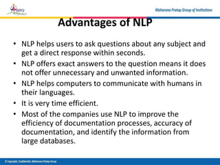 Advantages of NLP
• NLP helps users to ask questions about any subject and
get a direct response within seconds.
• NLP offers exact answers to the question means it does
not offer unnecessary and unwanted information.
• NLP helps computers to communicate with humans in
their languages.
• It is very time efficient.
• Most of the companies use NLP to improve the
efficiency of documentation processes, accuracy of
documentation, and identify the information from
large databases.
 