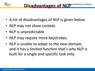 Disadvantages of NLP
• A list of disadvantages of NLP is given below:
• NLP may not show context.
• NLP is unpredictable
• NLP may require more keystrokes.
• NLP is unable to adapt to the new domain,
and it has a limited function that's why NLP is
built for a single and specific task only.
 