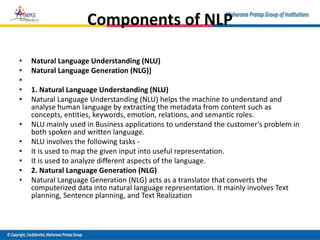 Components of NLP
• Natural Language Understanding (NLU)
• Natural Language Generation (NLG)]
•
• 1. Natural Language Understanding (NLU)
• Natural Language Understanding (NLU) helps the machine to understand and
analyse human language by extracting the metadata from content such as
concepts, entities, keywords, emotion, relations, and semantic roles.
• NLU mainly used in Business applications to understand the customer's problem in
both spoken and written language.
• NLU involves the following tasks -
• It is used to map the given input into useful representation.
• It is used to analyze different aspects of the language.
• 2. Natural Language Generation (NLG)
• Natural Language Generation (NLG) acts as a translator that converts the
computerized data into natural language representation. It mainly involves Text
planning, Sentence planning, and Text Realization
 