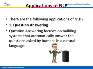 Applications of NLP
• There are the following applications of NLP -
• 1. Question Answering
• Question Answering focuses on building
systems that automatically answer the
questions asked by humans in a natural
language.
 