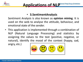 Applications of NLP
• 3.SentimentAnalysis
Sentiment Analysis is also known as opinion mining. It is
used on the web to analyse the attitude, behaviour, and
emotional state of the sender.
• This application is implemented through a combination of
NLP (Natural Language Processing) and statistics by
assigning the values to the text (positive, negative, or
natural), identify the mood of the context (happy, sad,
angry, etc.)
 