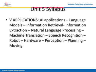 Unit 5 Syllabus
• V APPLICATIONS: AI applications – Language
Models – Information Retrieval- Information
Extraction – Natural Language Processing –
Machine Translation – Speech Recognition –
Robot – Hardware – Perception – Planning –
Moving
 
