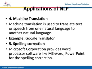 Applications of NLP
• 4. Machine Translation
• Machine translation is used to translate text
or speech from one natural language to
another natural language.
• Example: Google Translator
• 5. Spelling correction
• Microsoft Corporation provides word
processor software like MS-word, PowerPoint
for the spelling correction.
 