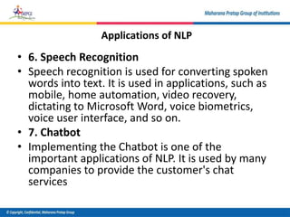 • 6. Speech Recognition
• Speech recognition is used for converting spoken
words into text. It is used in applications, such as
mobile, home automation, video recovery,
dictating to Microsoft Word, voice biometrics,
voice user interface, and so on.
• 7. Chatbot
• Implementing the Chatbot is one of the
important applications of NLP. It is used by many
companies to provide the customer's chat
services
Applications of NLP
 