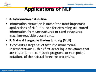 Applications of NLP
• 8. Information extraction
• Information extraction is one of the most important
applications of NLP. It is used for extracting structured
information from unstructured or semi-structured
machine-readable documents.
• 9. Natural Language Understanding (NLU)
• It converts a large set of text into more formal
representations such as first-order logic structures that
are easier for the computer programs to manipulate
notations of the natural language processing.
 