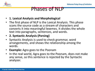 Phases of NLP
• 1. Lexical Analysis and Morphological
• The first phase of NLP is the Lexical Analysis. This phase
scans the source code as a stream of characters and
converts it into meaningful lexemes. It divides the whole
text into paragraphs, sentences, and words.
• 2. Syntactic Analysis (Parsing)
• Syntactic Analysis is used to check grammar, word
arrangements, and shows the relationship among the
words.
• Example: Agra goes to the Poonam
• In the real world, Agra goes to the Poonam, does not make
any sense, so this sentence is rejected by the Syntactic
analyzer.
 