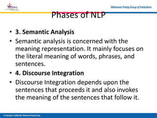 Phases of NLP
• 3. Semantic Analysis
• Semantic analysis is concerned with the
meaning representation. It mainly focuses on
the literal meaning of words, phrases, and
sentences.
• 4. Discourse Integration
• Discourse Integration depends upon the
sentences that proceeds it and also invokes
the meaning of the sentences that follow it.
 
