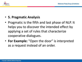 • 5. Pragmatic Analysis
• Pragmatic is the fifth and last phase of NLP. It
helps you to discover the intended effect by
applying a set of rules that characterize
cooperative dialogues.
• For Example: "Open the door" is interpreted
as a request instead of an order.
 